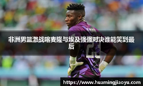 非洲男篮激战喀麦隆与埃及强强对决谁能笑到最后